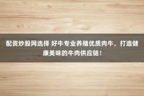配資炒股網(wǎng)選擇 好牛專業(yè)養(yǎng)殖優(yōu)質(zhì)肉牛，打造健康美味的牛肉供應(yīng)鏈！