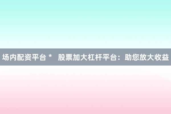 場(chǎng)內(nèi)配資平臺(tái) *   股票加大杠桿平臺(tái)：助您放大收益