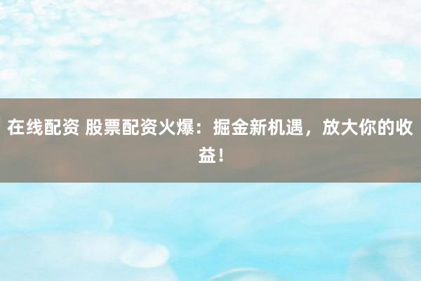 在線配資 股票配資火爆：掘金新機遇，放大你的收益！