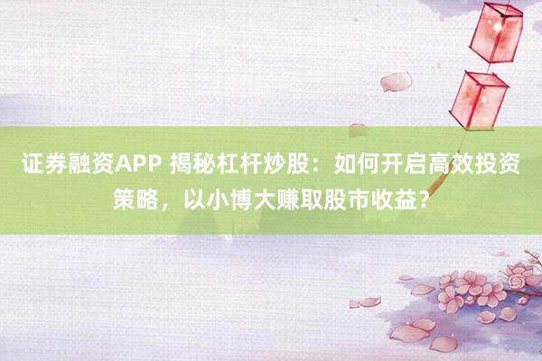 證券融資APP 揭秘杠桿炒股：如何開啟高效投資策略，以小博大賺取股市收益？