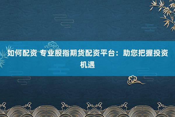 如何配資 專業(yè)股指期貨配資平臺：助您把握投資機(jī)遇