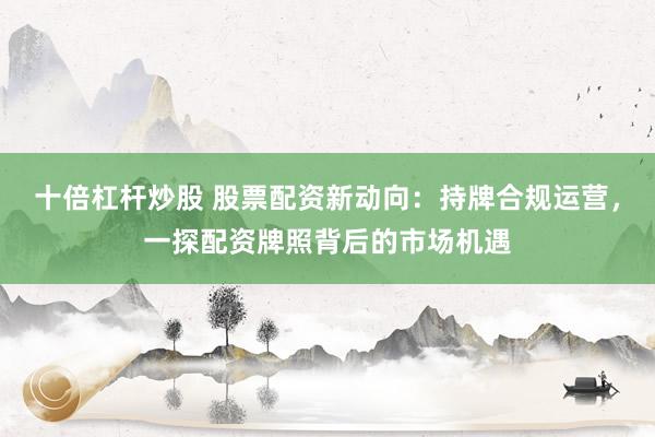 十倍杠桿炒股 股票配資新動向：持牌合規(guī)運營，一探配資牌照背后的市場機(jī)遇
