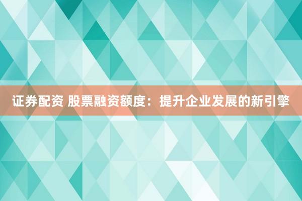 證券配資 股票融資額度：提升企業(yè)發(fā)展的新引擎