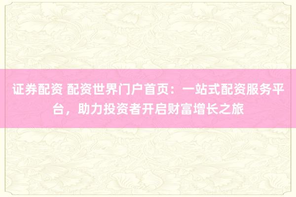 證券配資 配資世界門戶首頁：一站式配資服務平臺，助力投資者開啟財富增長之旅