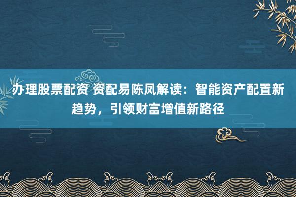 辦理股票配資 資配易陳鳳解讀：智能資產配置新趨勢，引領財富增值新路徑