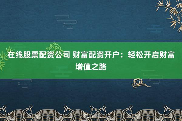 在線股票配資公司 財富配資開戶：輕松開啟財富增值之路