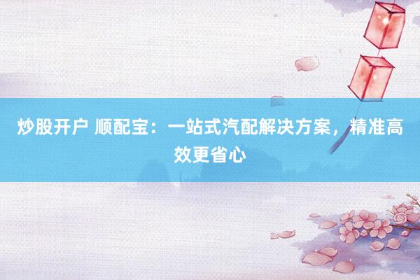 炒股開戶 順配寶：一站式汽配解決方案，精準(zhǔn)高效更省心