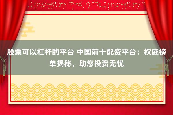 股票可以杠桿的平臺 中國前十配資平臺：權(quán)威榜單揭秘，助您投資無憂