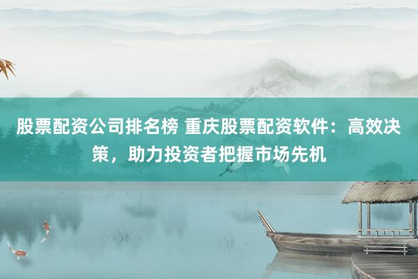 股票配資公司排名榜 重慶股票配資軟件：高效決策，助力投資者把握市場先機