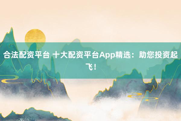 合法配資平臺 十大配資平臺App精選：助您投資起飛！