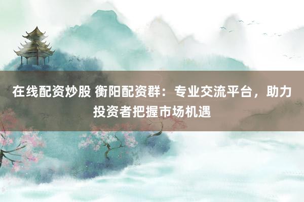 在線配資炒股 衡陽配資群：專業(yè)交流平臺，助力投資者把握市場機遇