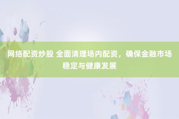 網(wǎng)絡配資炒股 全面清理場內(nèi)配資，確保金融市場穩(wěn)定與健康發(fā)展