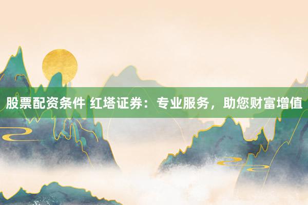 股票配資條件 紅塔證券：專業(yè)服務，助您財富增值