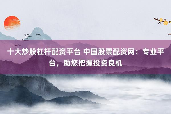 十大炒股杠桿配資平臺(tái) 中國股票配資網(wǎng)：專業(yè)平臺(tái)，助您把握投資良機(jī)