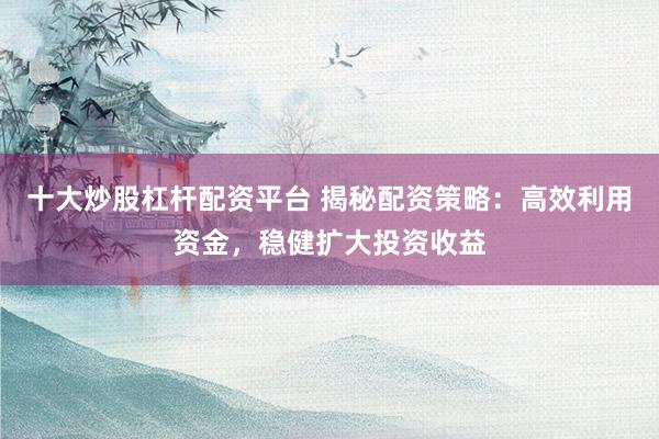 十大炒股杠桿配資平臺(tái) 揭秘配資策略：高效利用資金，穩(wěn)健擴(kuò)大投資收益