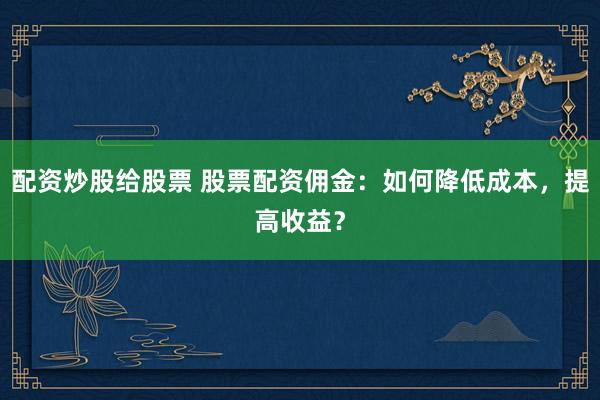 配資炒股給股票 股票配資傭金：如何降低成本，提高收益？