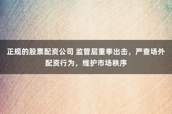 正規(guī)的股票配資公司 監(jiān)管層重拳出擊，嚴(yán)查場外配資行為，維護(hù)市場秩序