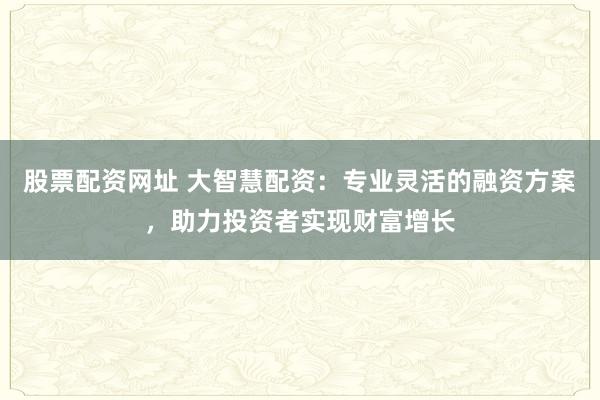 股票配資網(wǎng)址 大智慧配資：專業(yè)靈活的融資方案，助力投資者實(shí)現(xiàn)財(cái)富增長(zhǎng)