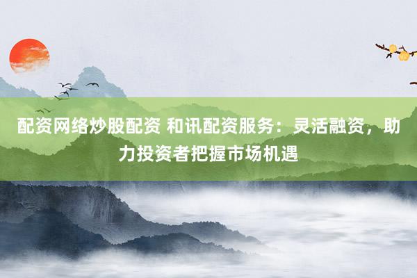 配資網(wǎng)絡炒股配資 和訊配資服務：靈活融資，助力投資者把握市場機遇
