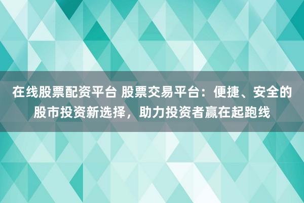 在線股票配資平臺 股票交易平臺：便捷、安全的股市投資新選擇，助力投資者贏在起跑線