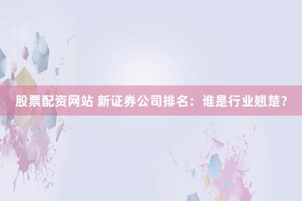 股票配資網(wǎng)站 新證券公司排名：誰是行業(yè)翹楚？
