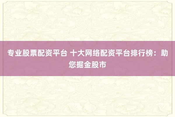 專(zhuān)業(yè)股票配資平臺(tái) 十大網(wǎng)絡(luò)配資平臺(tái)排行榜：助您掘金股市